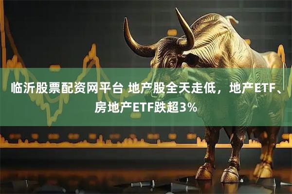 临沂股票配资网平台 地产股全天走低，地产ETF、房地产ETF跌超3%