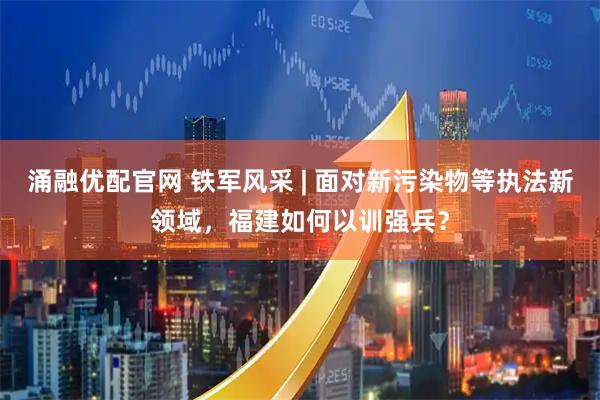 涌融优配官网 铁军风采 | 面对新污染物等执法新领域，福建如何以训强兵？