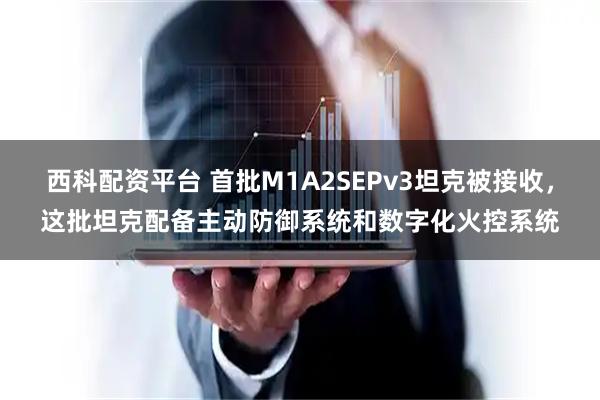 西科配资平台 首批M1A2SEPv3坦克被接收，这批坦克配备主动防御系统和数字化火控系统