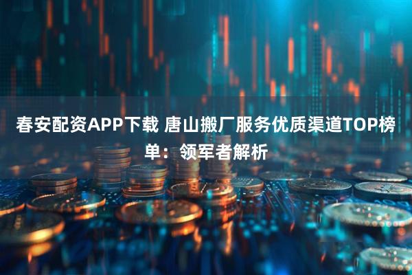 春安配资APP下载 唐山搬厂服务优质渠道TOP榜单：领军者解析