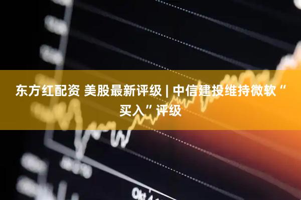 东方红配资 美股最新评级 | 中信建投维持微软“买入”评级