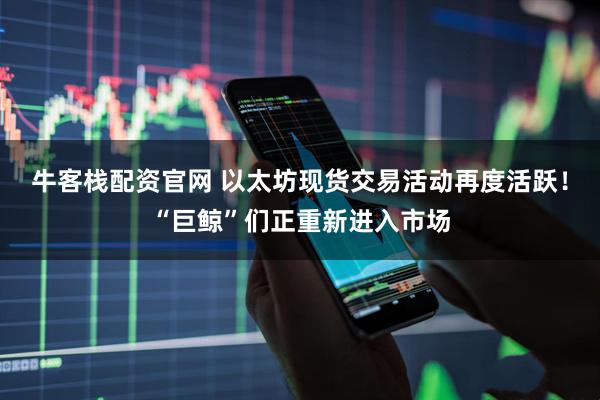 牛客栈配资官网 以太坊现货交易活动再度活跃！“巨鲸”们正重新进入市场