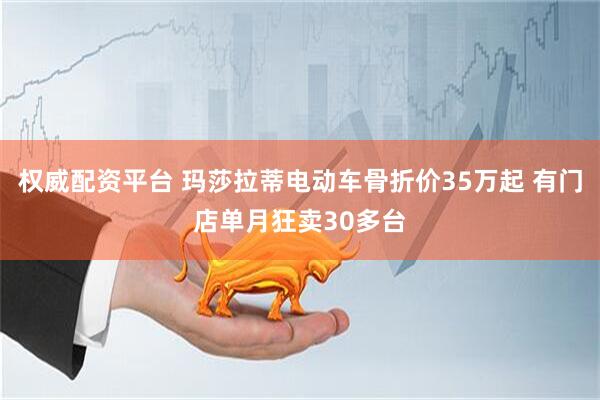 权威配资平台 玛莎拉蒂电动车骨折价35万起 有门店单月狂卖30多台