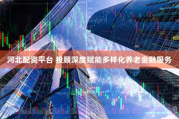 河北配资平台 投顾深度赋能多样化养老金融服务