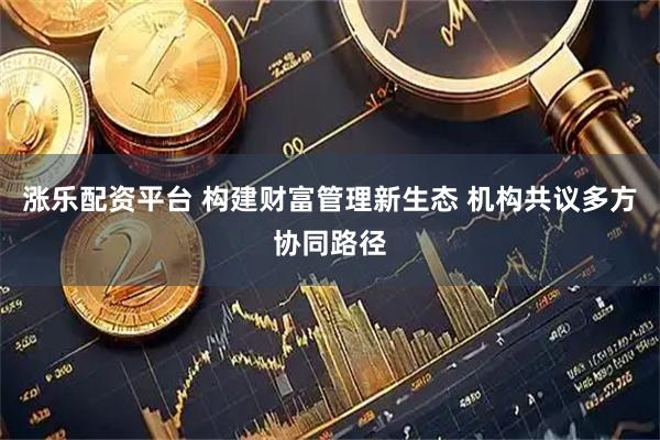 涨乐配资平台 构建财富管理新生态 机构共议多方协同路径