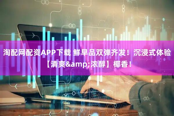 淘配网配资APP下载 鲜早品双弹齐发！沉浸式体验【清爽&浓醇】椰香！