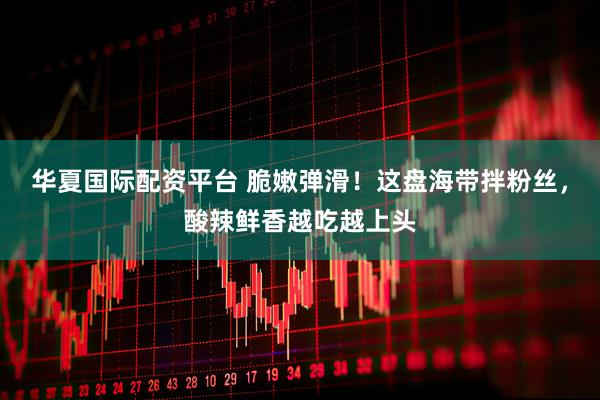华夏国际配资平台 脆嫩弹滑！这盘海带拌粉丝，酸辣鲜香越吃越上头
