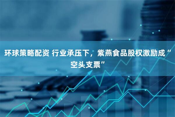 环球策略配资 行业承压下，紫燕食品股权激励成“空头支票”
