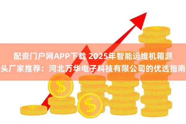 配资门户网APP下载 2025年智能运维机箱源头厂家推荐：河北万华电子科技有限公司的优选指南