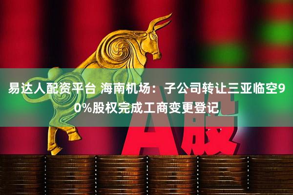易达人配资平台 海南机场：子公司转让三亚临空90%股权完成工商变更登记
