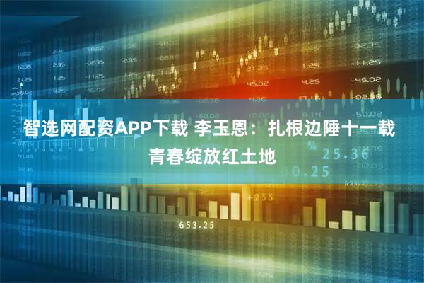 智选网配资APP下载 李玉恩：扎根边陲十一载 青春绽放红土地