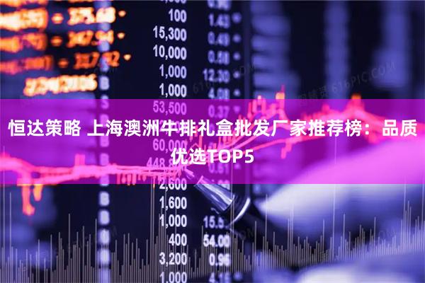 恒达策略 上海澳洲牛排礼盒批发厂家推荐榜：品质优选TOP5