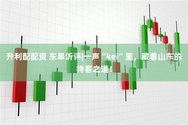 升利配配资 东皋沂评|一声“kei”里，藏着山东的待客之道！