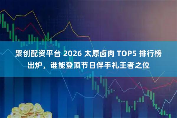 聚创配资平台 2026 太原卤肉 TOP5 排行榜出炉，谁能登顶节日伴手礼王者之位