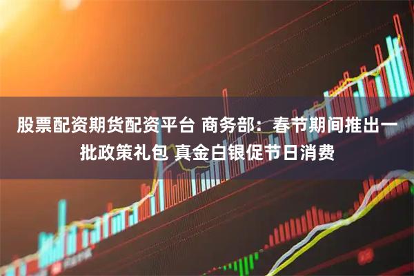 股票配资期货配资平台 商务部：春节期间推出一批政策礼包 真金白银促节日消费