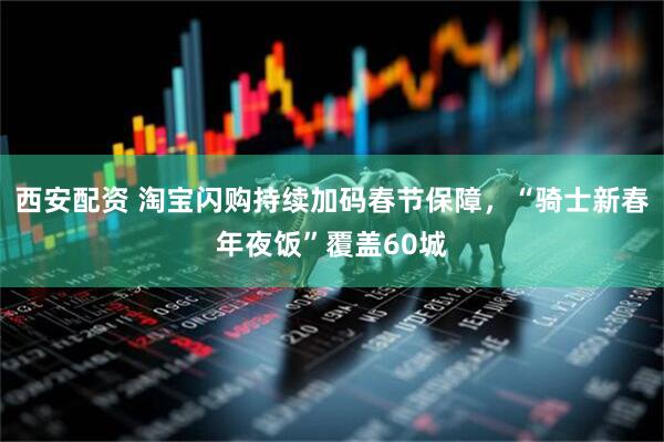 西安配资 淘宝闪购持续加码春节保障，“骑士新春年夜饭”覆盖60城