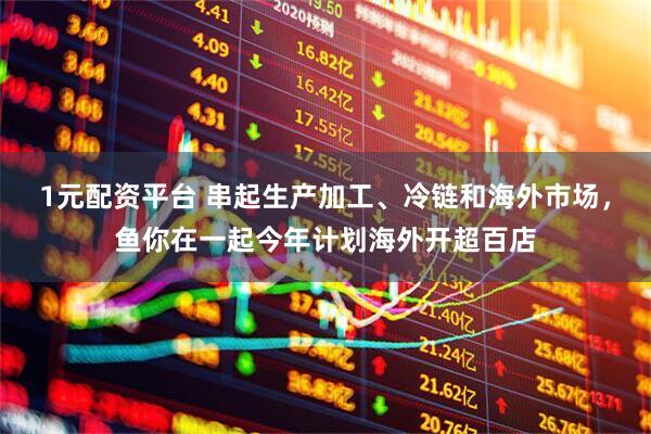 1元配资平台 串起生产加工、冷链和海外市场，鱼你在一起今年计划海外开超百店