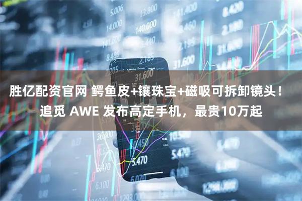 胜亿配资官网 鳄鱼皮+镶珠宝+磁吸可拆卸镜头！ 追觅 AWE 发布高定手机，最贵10万起