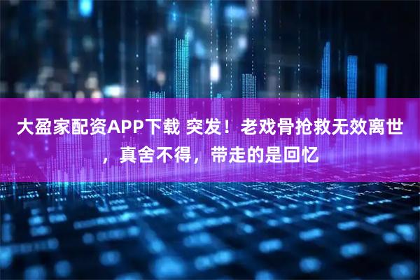大盈家配资APP下载 突发！老戏骨抢救无效离世，真舍不得，带走的是回忆