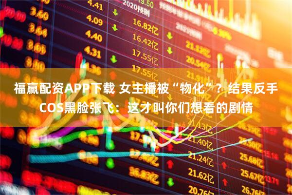 福赢配资APP下载 女主播被“物化”？结果反手COS黑脸张飞：这才叫你们想看的剧情