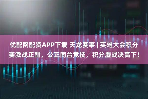 优配网配资APP下载 天龙赛事 | 英雄大会积分赛激战正酣，公正同台竞技，积分鏖战决高下！