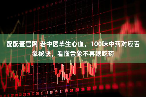 配配查官网 老中医毕生心血，100味中药对应舌象秘诀，看懂舌象不再瞎吃药