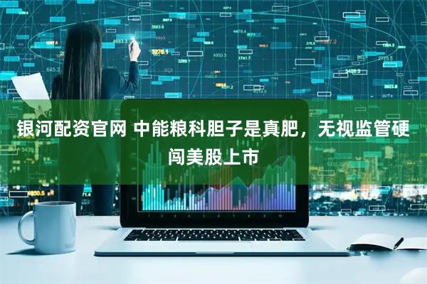 银河配资官网 中能粮科胆子是真肥，无视监管硬闯美股上市