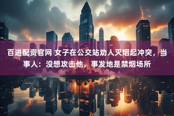 百进配资官网 女子在公交站劝人灭烟起冲突，当事人：没想攻击他，事发地是禁烟场所