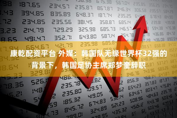 康乾配资平台 外媒：韩国队无缘世界杯32强的背景下，韩国足协主席郑梦奎辞职