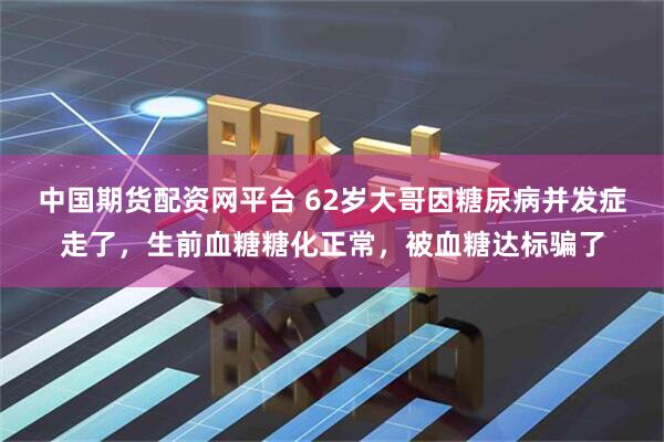 中国期货配资网平台 62岁大哥因糖尿病并发症走了，生前血糖糖化正常，被血糖达标骗了
