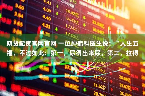 期货配资官网官网 一位肿瘤科医生说：“人生五福，不过如此：第一，尿得出来尿。第二，拉得